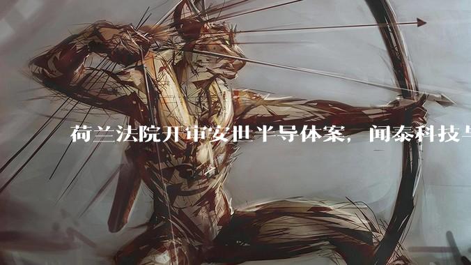 荷兰法院开审安世半导体案，闻泰科技与荷兰安世半导体对簿公堂_裁决_企业_管理层