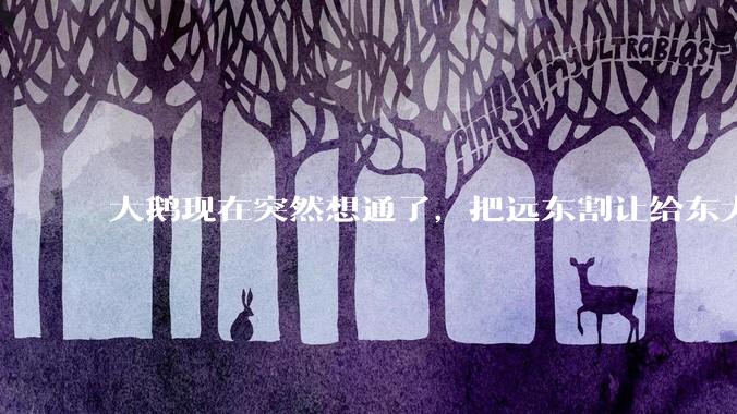 大鹅现在突然想通了，把远东割让给东大，会有什么后果？