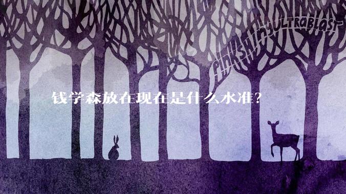 钱学森放在现在是什么水准？